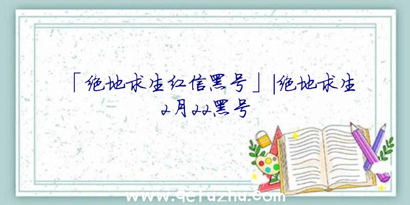 「绝地求生红信黑号」|绝地求生2月22黑号